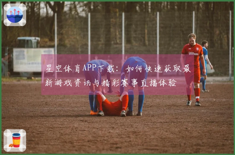 星空体育APP下载：如何快速获取最新游戏资讯与精彩赛事直播体验