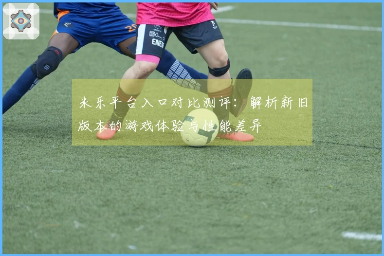 米乐平台入口对比测评：解析新旧版本的游戏体验与性能差异