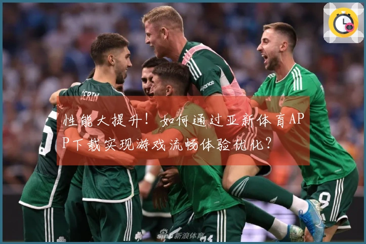 性能大提升！如何通过亚新体育APP下载实现游戏流畅体验优化？