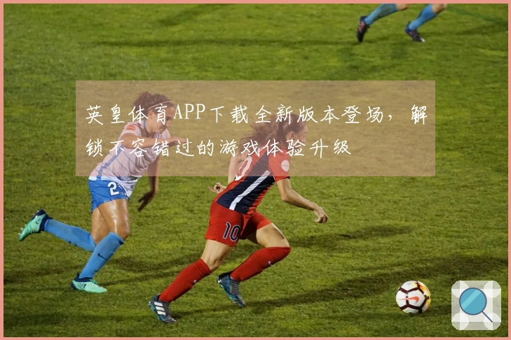 英皇体育APP下载全新版本登场，解锁不容错过的游戏体验升级