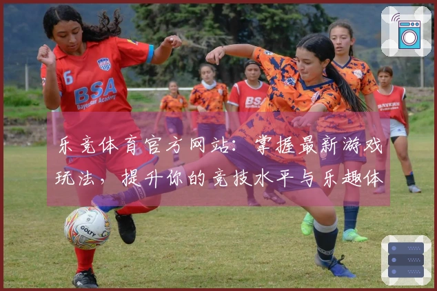 乐竞体育官方网站：掌握最新游戏玩法，提升你的竞技水平与乐趣体验