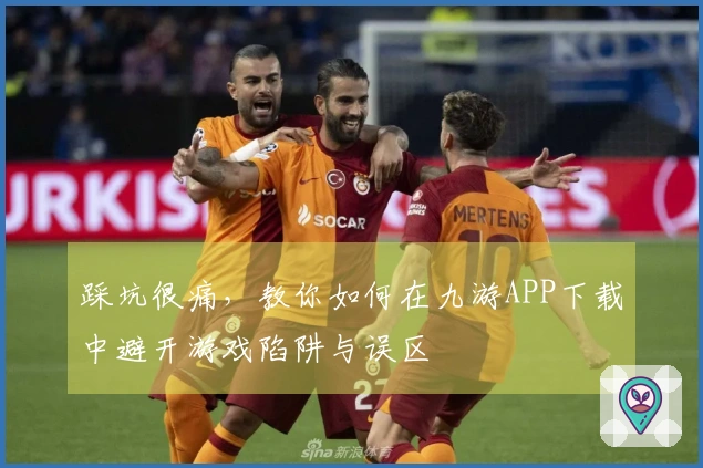 踩坑很痛，教你如何在九游APP下载中避开游戏陷阱与误区